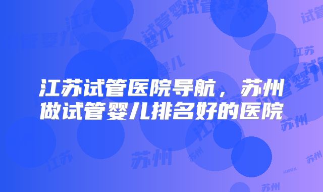 江苏试管医院导航，苏州做试管婴儿排名好的医院