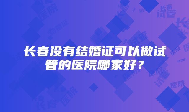 长春没有结婚证可以做试管的医院哪家好?