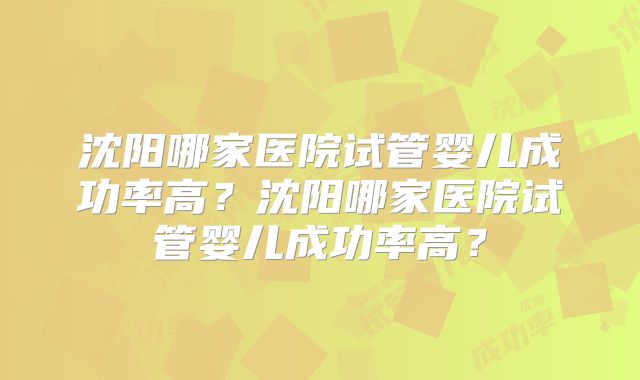 沈阳哪家医院试管婴儿成功率高？沈阳哪家医院试管婴儿成功率高？