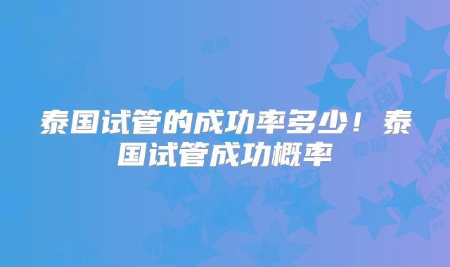 泰国试管的成功率多少！泰国试管成功概率