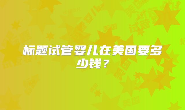 标题试管婴儿在美国要多少钱?