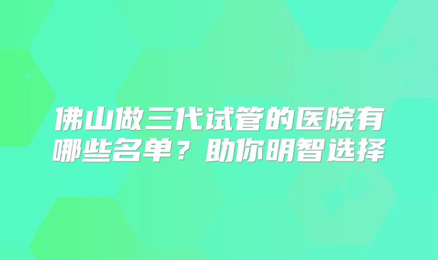 佛山做三代试管的医院有哪些名单?助你明智选择