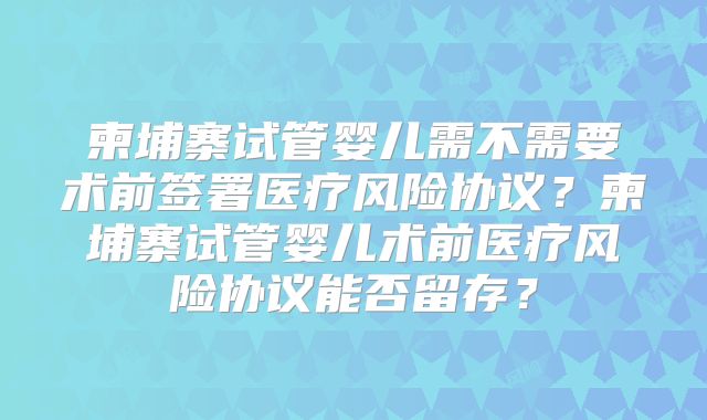 柬埔寨试管婴儿需不需要术前签署医疗风险协议？柬埔寨试管婴儿术前医疗风险协议能否留存？