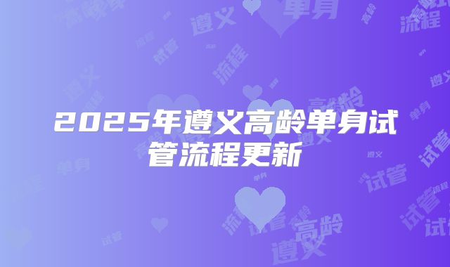 2025年遵义高龄单身试管流程更新