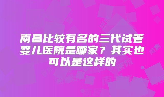 南昌比较有名的三代试管婴儿医院是哪家？其实也可以是这样的