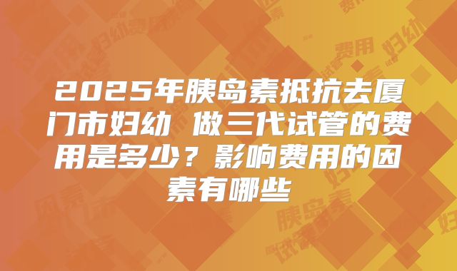 2025年胰岛素抵抗去厦门市妇幼 做三代试管的费用是多少?影响费用的因素有哪些