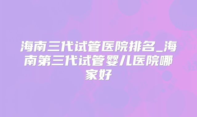 海南三代试管医院排名_海南第三代试管婴儿医院哪家好