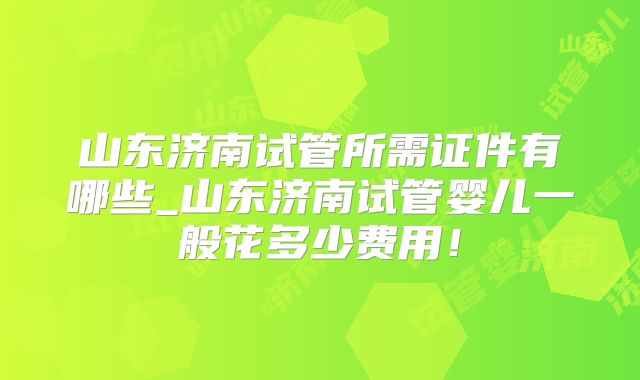 山东济南试管所需证件有哪些_山东济南试管婴儿一般花多少费用！
