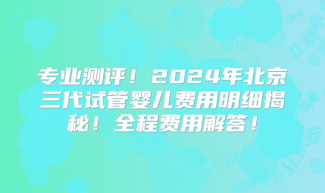 专业测评！2024年北京三代试管婴儿费用明细揭秘！全程费用解答！