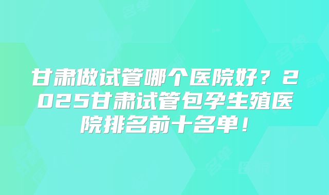 甘肃做试管哪个医院好？2025甘肃试管包孕生殖医院排名前十名单！