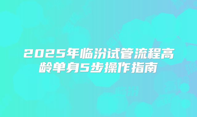 2025年临汾试管流程高龄单身5步操作指南