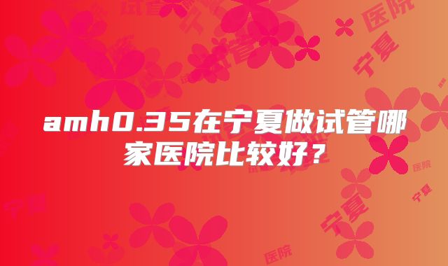 amh0.35在宁夏做试管哪家医院比较好？