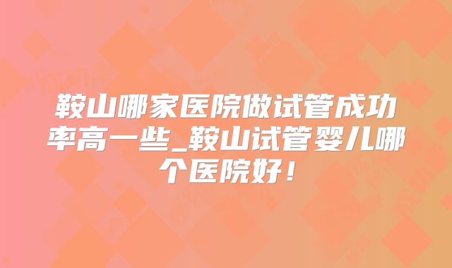 鞍山哪家医院做试管成功率高一些_鞍山试管婴儿哪个医院好！