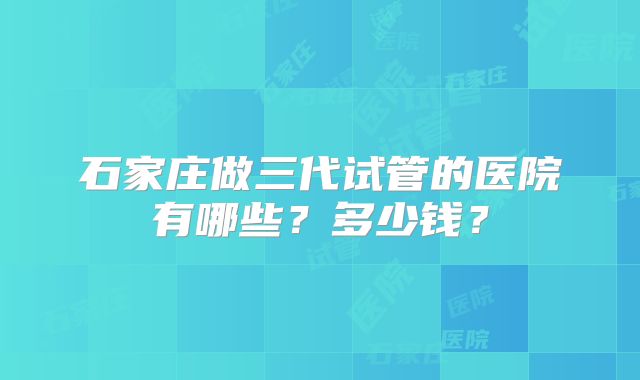 石家庄做三代试管的医院有哪些？多少钱？
