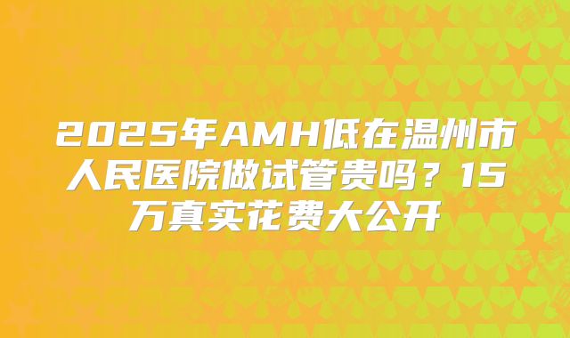 2025年AMH低在温州市人民医院做试管贵吗？15万真实花费大公开