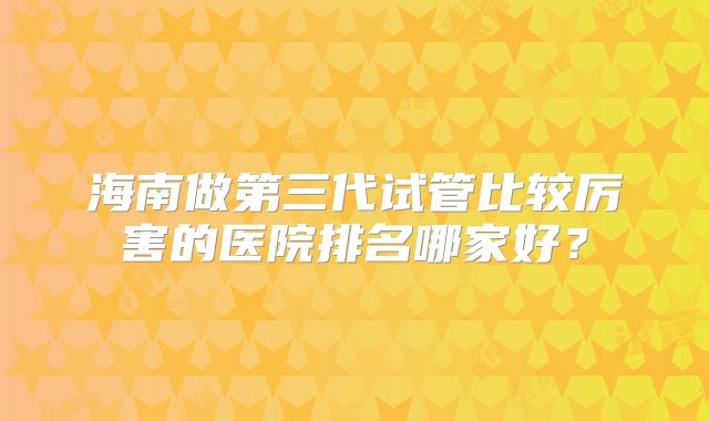 海南做第三代试管比较厉害的医院排名哪家好？