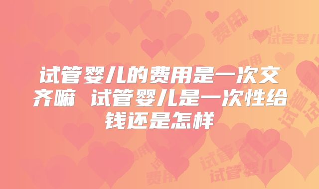 试管婴儿的费用是一次交齐嘛 试管婴儿是一次性给钱还是怎样