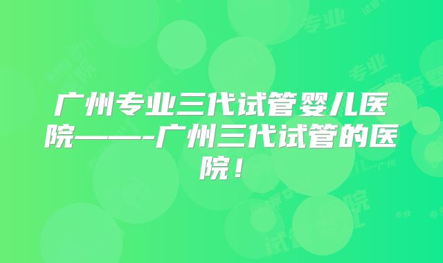 广州专业三代试管婴儿医院——-广州三代试管的医院！