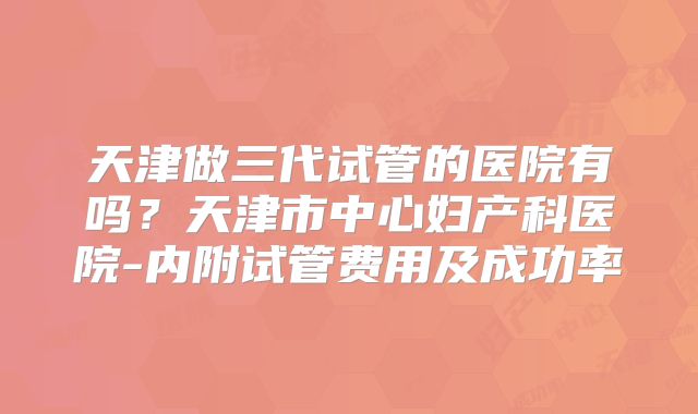 天津做三代试管的医院有吗?天津市中心妇产科医院-内附试管费用及成功率