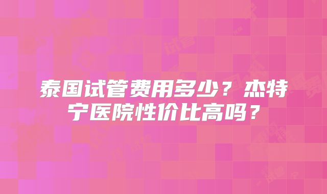 泰国试管费用多少？杰特宁医院性价比高吗？