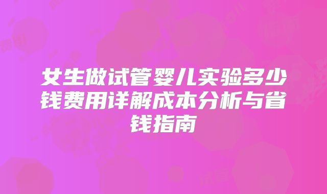 女生做试管婴儿实验多少钱费用详解成本分析与省钱指南