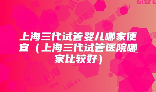 上海三代试管婴儿哪家便宜（上海三代试管医院哪家比较好）