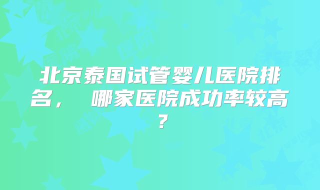 北京泰国试管婴儿医院排名， 哪家医院成功率较高？