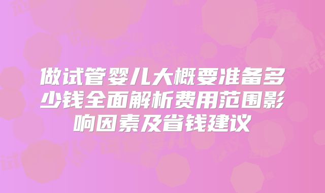 做试管婴儿大概要准备多少钱全面解析费用范围影响因素及省钱建议