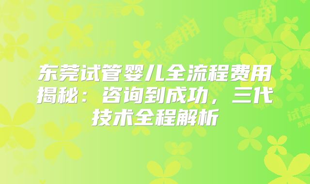 东莞试管婴儿全流程费用揭秘：咨询到成功，三代技术全程解析