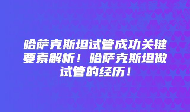哈萨克斯坦试管成功关键要素解析！哈萨克斯坦做试管的经历！