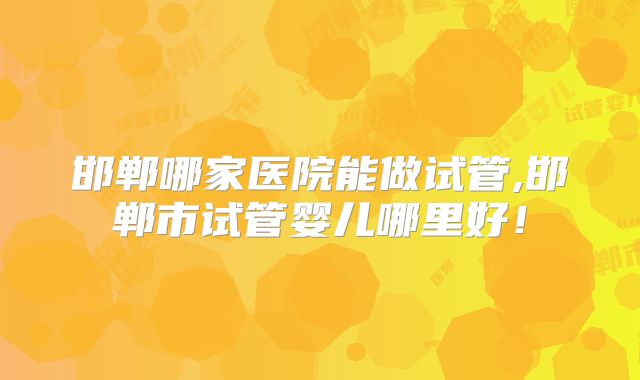 邯郸哪家医院能做试管,邯郸市试管婴儿哪里好！