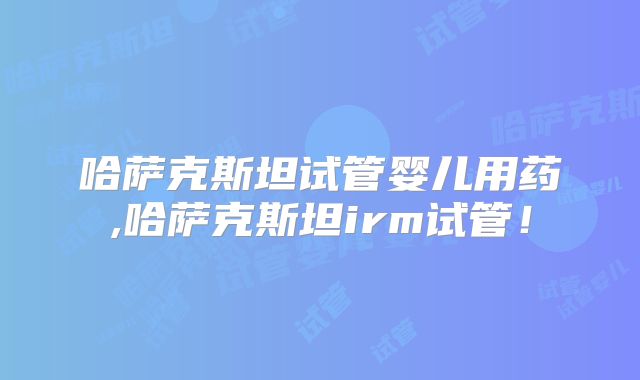 哈萨克斯坦试管婴儿用药,哈萨克斯坦irm试管！