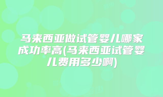 马来西亚做试管婴儿哪家成功率高(马来西亚试管婴儿费用多少啊)