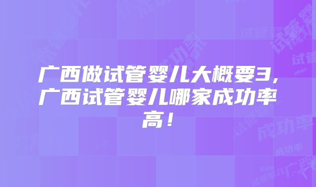 广西做试管婴儿大概要3,广西试管婴儿哪家成功率高!