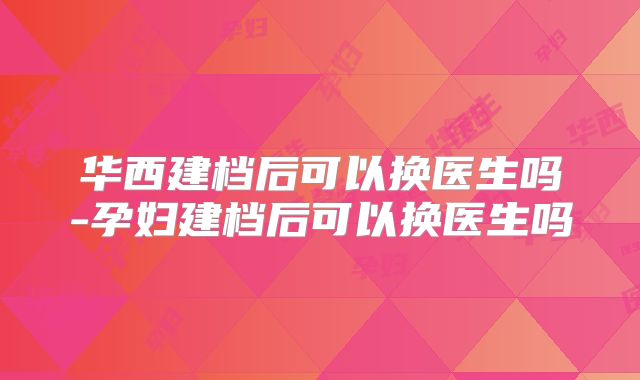 华西建档后可以换医生吗-孕妇建档后可以换医生吗