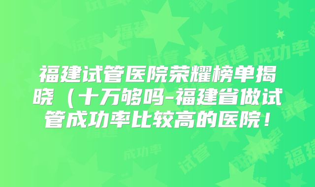 福建试管医院荣耀榜单揭晓（十万够吗-福建省做试管成功率比较高的医院！