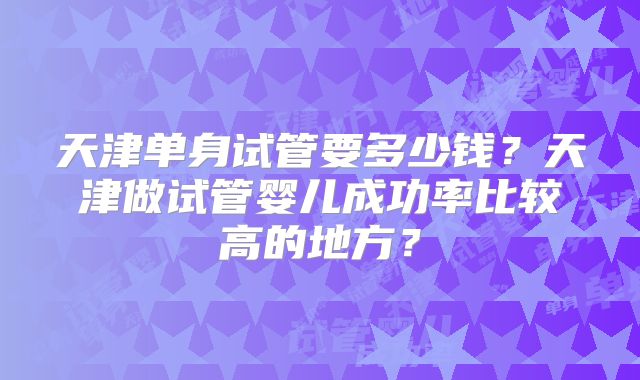 天津单身试管要多少钱？天津做试管婴儿成功率比较高的地方？