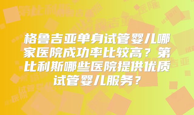 格鲁吉亚单身试管婴儿哪家医院成功率比较高?第比利斯哪些医院提供优质试管婴儿服务?