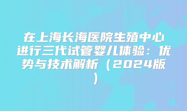 在上海长海医院生殖中心进行三代试管婴儿体验：优势与技术解析（2024版）