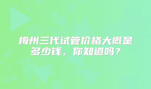 梅州三代试管价格大概是多少钱，你知道吗？