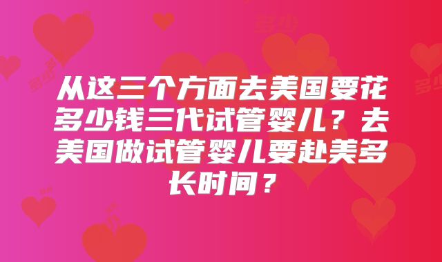 从这三个方面去美国要花多少钱三代试管婴儿?去美国做试管婴儿要赴美多长时间?