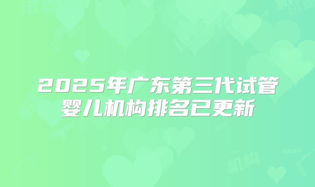 2025年广东第三代试管婴儿机构排名已更新