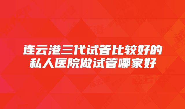 连云港三代试管比较好的私人医院做试管哪家好