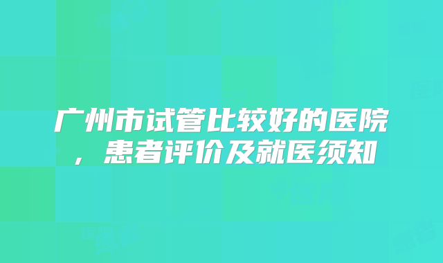 广州市试管比较好的医院，患者评价及就医须知
