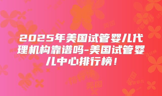 2025年美国试管婴儿代理机构靠谱吗-美国试管婴儿中心排行榜！