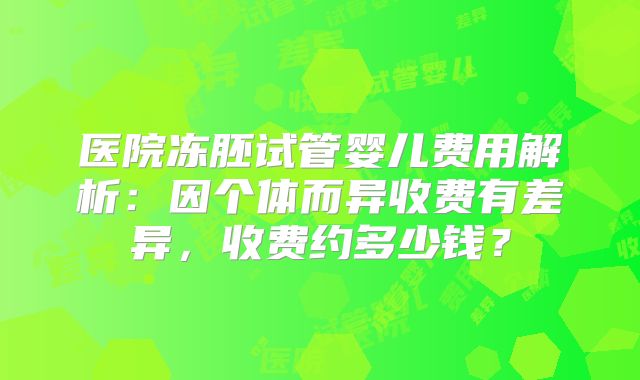 医院冻胚试管婴儿费用解析：因个体而异收费有差异，收费约多少钱？