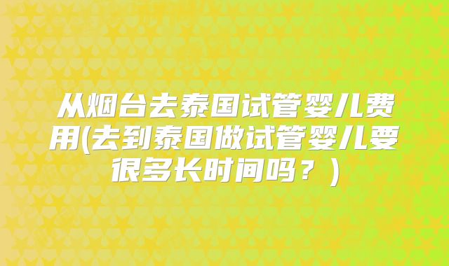 从烟台去泰国试管婴儿费用(去到泰国做试管婴儿要很多长时间吗？)