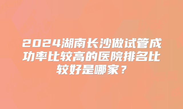 2024湖南长沙做试管成功率比较高的医院排名比较好是哪家？