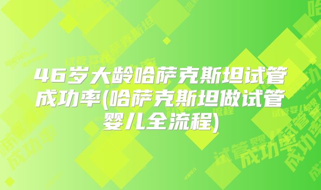 46岁大龄哈萨克斯坦试管成功率(哈萨克斯坦做试管婴儿全流程)