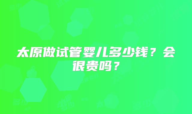 太原做试管婴儿多少钱？会很贵吗？